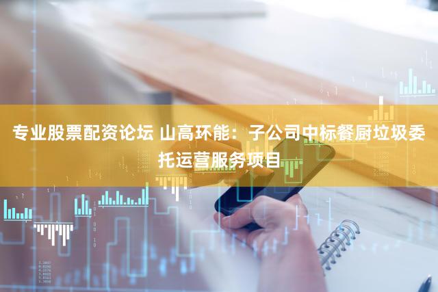 专业股票配资论坛 山高环能：子公司中标餐厨垃圾委托运营服务项目