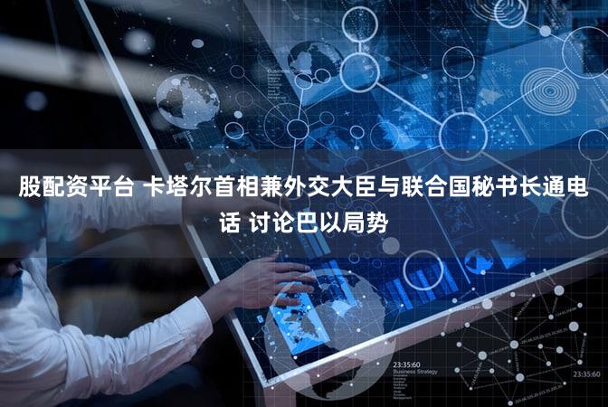 股配资平台 卡塔尔首相兼外交大臣与联合国秘书长通电话 讨论巴以局势