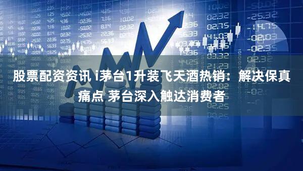股票配资资讯 i茅台1升装飞天酒热销：解决保真痛点 茅台深入触达消费者