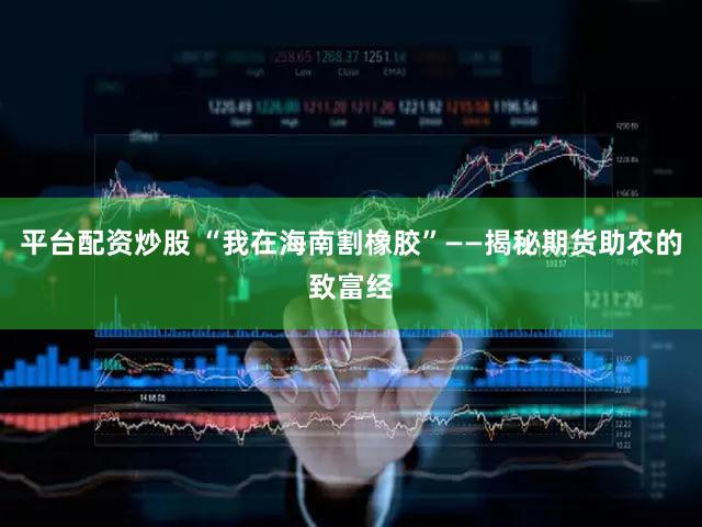 平台配资炒股 “我在海南割橡胶”——揭秘期货助农的致富经