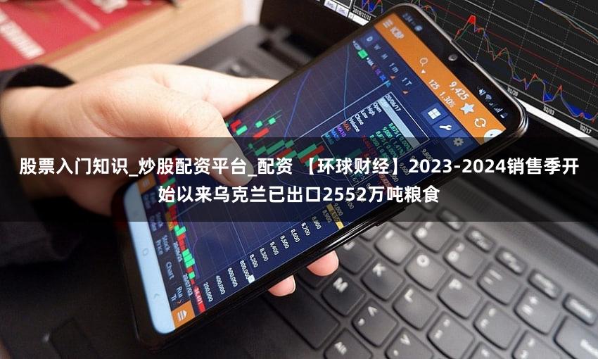 股票入门知识_炒股配资平台_配资 【环球财经】2023-2024销售季开始以来乌克兰已出口2552万吨粮食