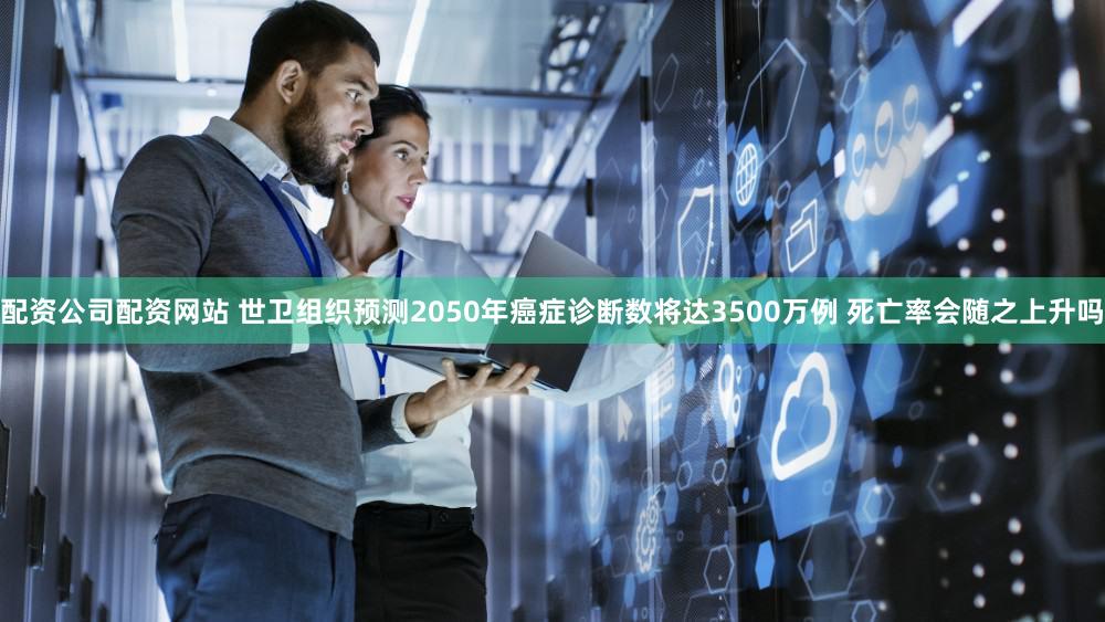 配资公司配资网站 世卫组织预测2050年癌症诊断数将达3500万例 死亡率会随之上升吗