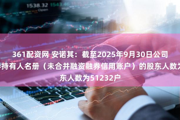 361配资网 安诺其：截至2025年9月30日公司前N名证券持有人名册（未合并融资融券信用账户）的股东人数为51232户