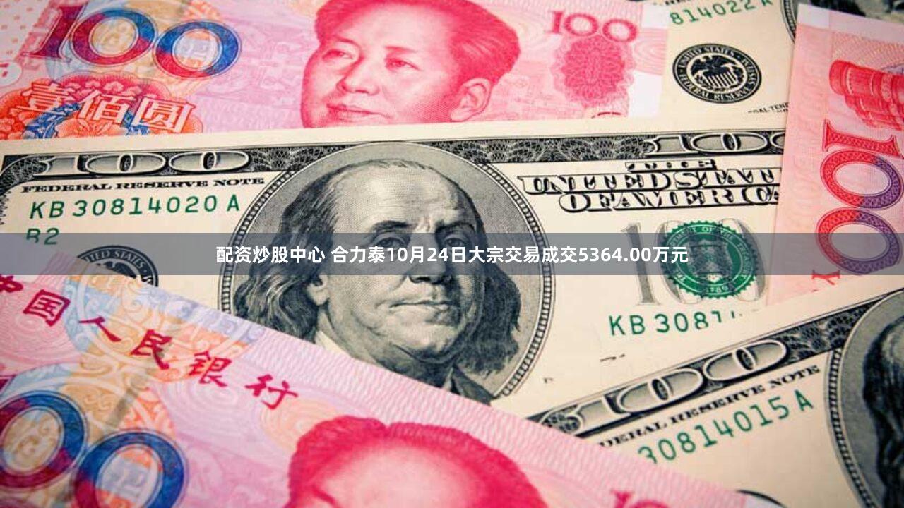 配资炒股中心 合力泰10月24日大宗交易成交5364.00万元