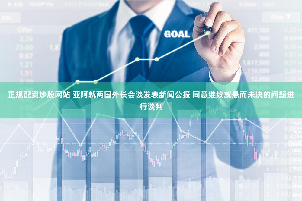 正规配资炒股网站 亚阿就两国外长会谈发表新闻公报 同意继续就悬而未决的问题进行谈判