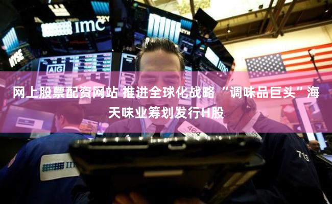 网上股票配资网站 推进全球化战略 “调味品巨头”海天味业筹划发行H股