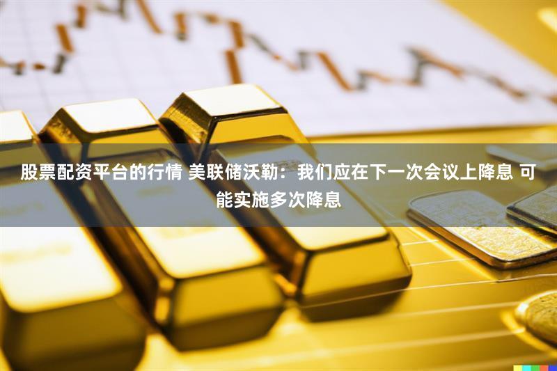 股票配资平台的行情 美联储沃勒：我们应在下一次会议上降息 可能实施多次降息