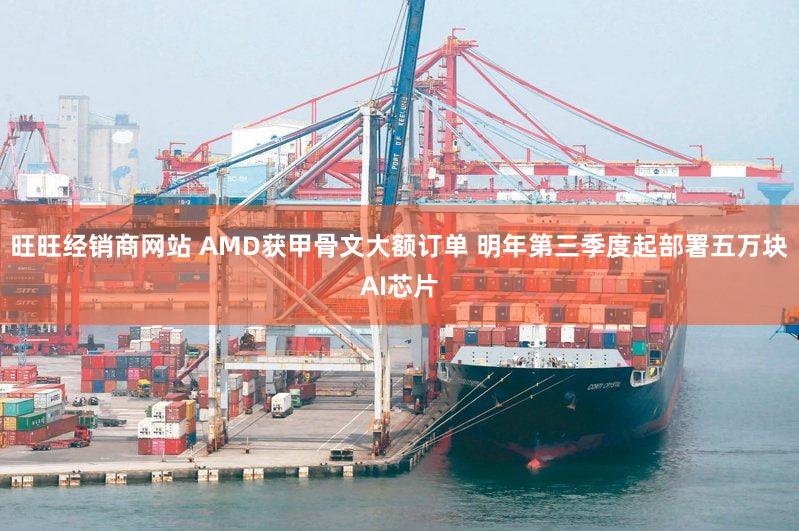 旺旺经销商网站 AMD获甲骨文大额订单 明年第三季度起部署五万块AI芯片