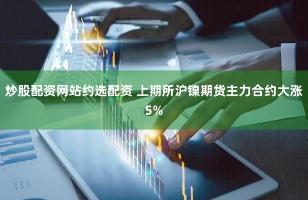 炒股配资网站约选配资 上期所沪镍期货主力合约大涨5%