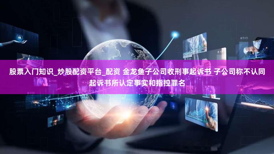股票入门知识_炒股配资平台_配资 金龙鱼子公司收刑事起诉书 子公司称不认同起诉书所认定事实和指控罪名