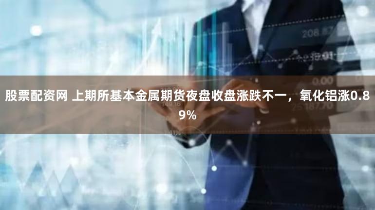 股票配资网 上期所基本金属期货夜盘收盘涨跌不一，氧化铝涨0.89%