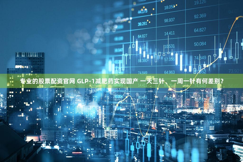 专业的股票配资官网 GLP-1减肥药实现国产 一天三针、一周一针有何差别？