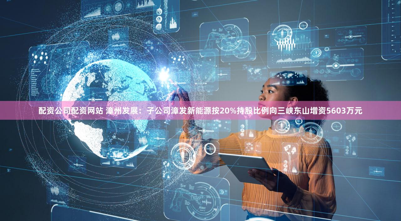 配资公司配资网站 漳州发展:子公司漳发新能源按20%持股比例向三峡东山增资5603万元