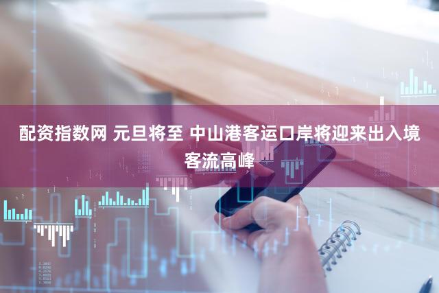 配资指数网 元旦将至 中山港客运口岸将迎来出入境客流高峰