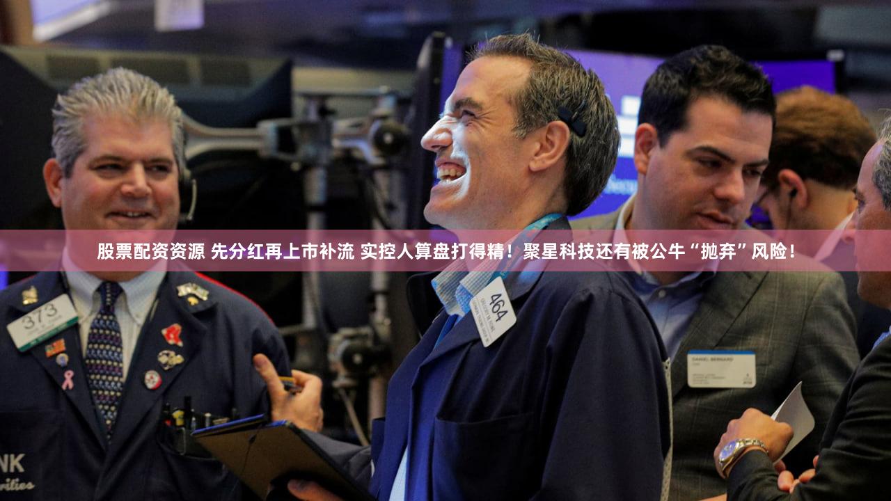 股票配资资源 先分红再上市补流 实控人算盘打得精！聚星科技还有被公牛“抛弃”风险！