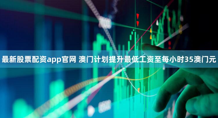 最新股票配资app官网 澳门计划提升最低工资至每小时35澳门元