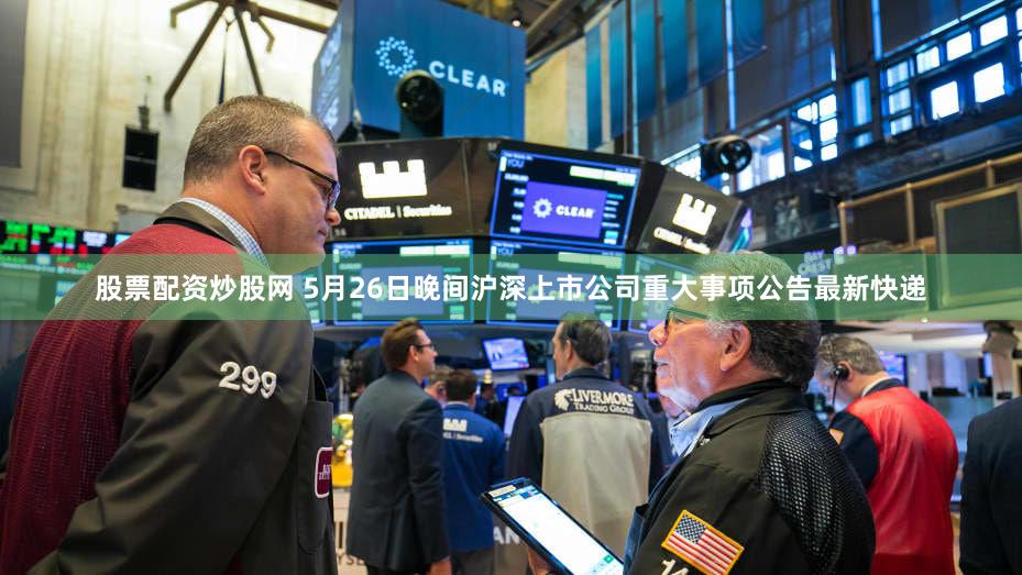 股票配资炒股网 5月26日晚间沪深上市公司重大事项公告最新快递