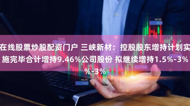 在线股票炒股配资门户 三峡新材：控股股东增持计划实施完毕合计增持9.46%公司股份 拟继续增持1.5%-3%