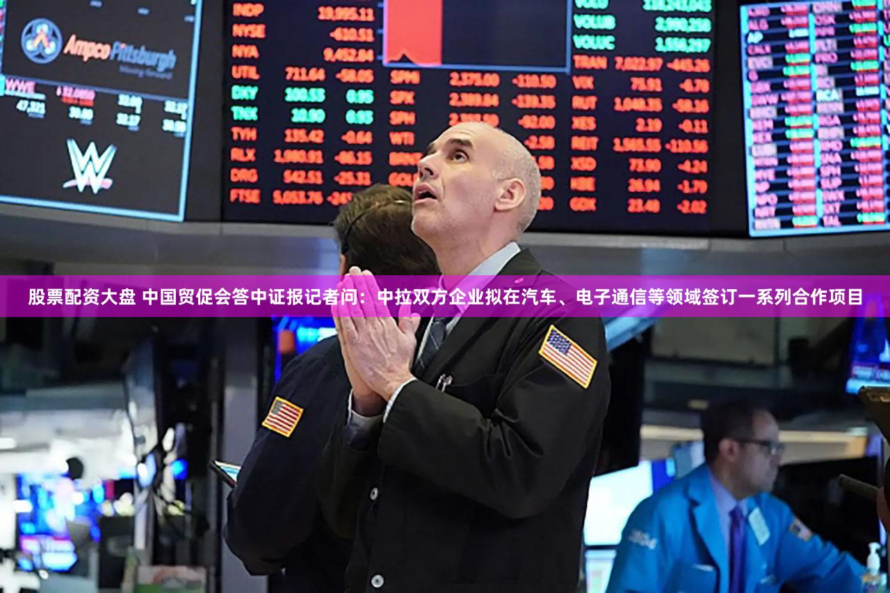 股票配资大盘 中国贸促会答中证报记者问：中拉双方企业拟在汽车、电子通信等领域签订一系列合作项目