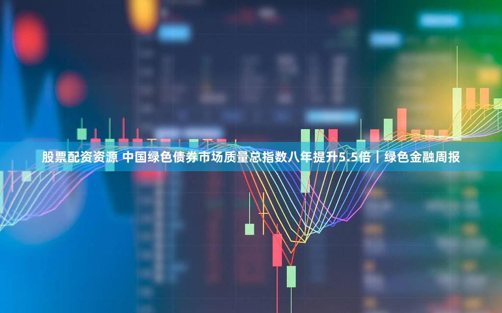 股票配资资源 中国绿色债券市场质量总指数八年提升5.5倍｜绿色金融周报