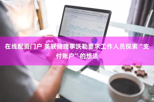 在线配资门户 美联储理事沃勒要求工作人员探索“支付账户”的想法