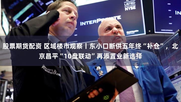 股票期货配资 区域楼市观察丨东小口断供五年终“补仓”，北京昌平“10盘联动”再添置业新选择