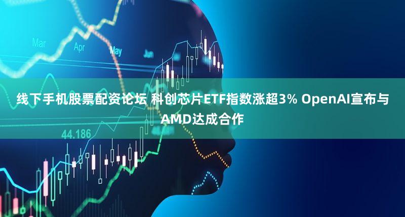 线下手机股票配资论坛 科创芯片ETF指数涨超3% OpenAI宣布与AMD达成合作
