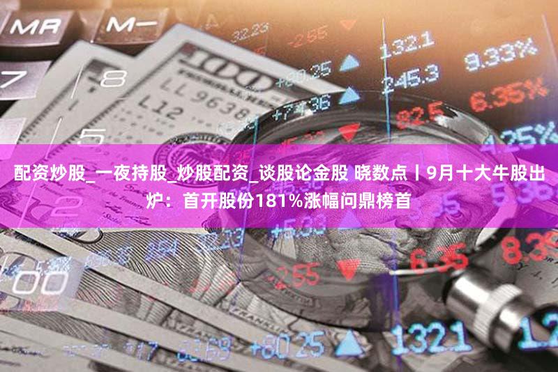 配资炒股_一夜持股_炒股配资_谈股论金股 晓数点丨9月十大牛股出炉:首开股份181%涨幅问鼎榜首