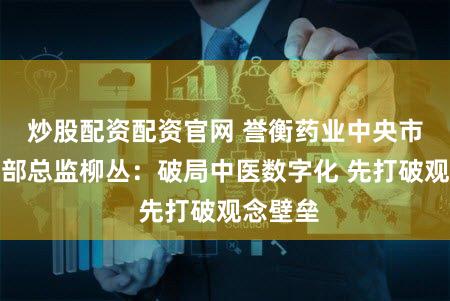 炒股配资配资官网 誉衡药业中央市场医学部总监柳丛:破局中医数字化 先打破观念壁垒