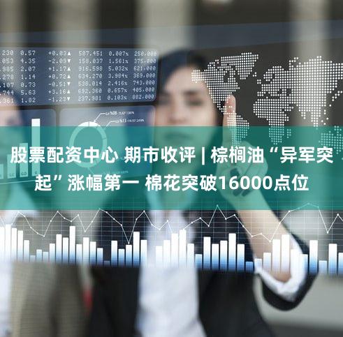 股票配资中心 期市收评 | 棕榈油“异军突起”涨幅第一 棉花突破16000点位