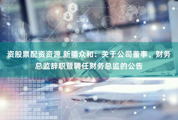 资股票配资资源 新疆众和：关于公司董事、财务总监辞职暨聘任财务总监的公告