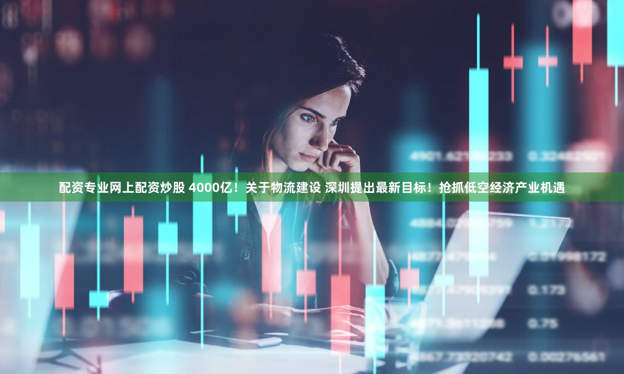 配资专业网上配资炒股 4000亿!关于物流建设 深圳提出最新目标!抢抓低空经济产业机遇