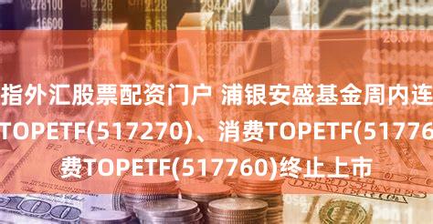 股指外汇股票配资门户 浦银安盛基金周内连续宣布:科技TOPETF(517270)、消费TOPETF(517760)终止上市