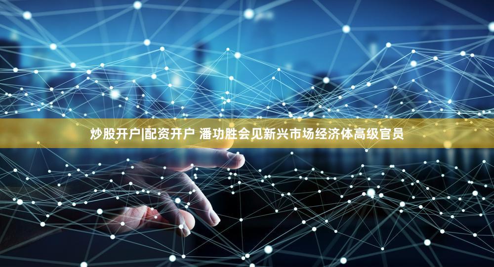 炒股开户|配资开户 潘功胜会见新兴市场经济体高级官员