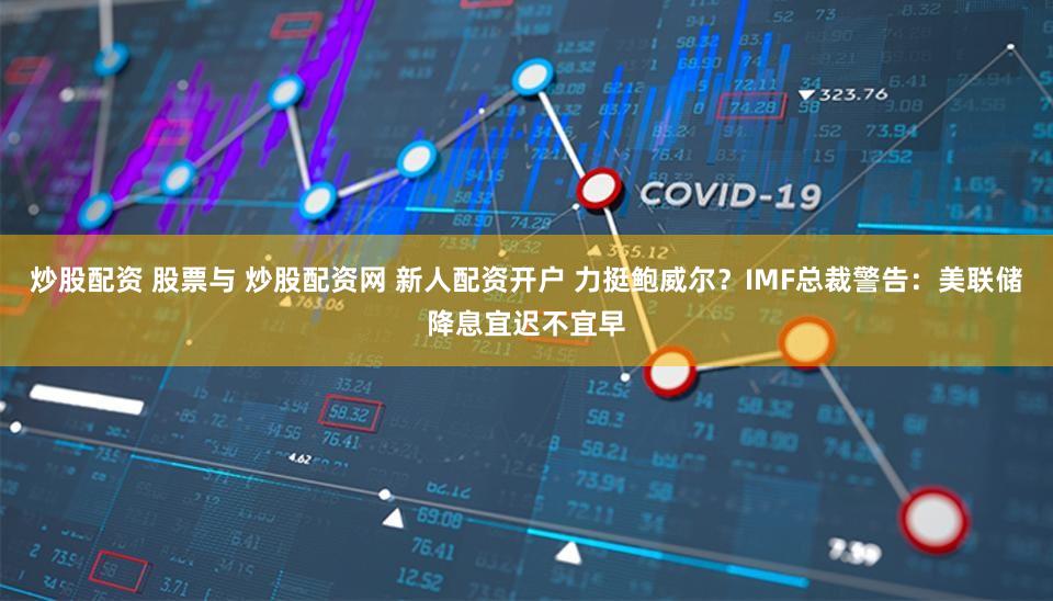 炒股配资 股票与 炒股配资网 新人配资开户 力挺鲍威尔？IMF总裁警告：美联储降息宜迟不宜早