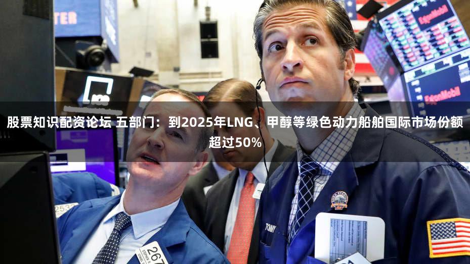 股票知识配资论坛 五部门：到2025年LNG、甲醇等绿色动力船舶国际市场份额超过50%