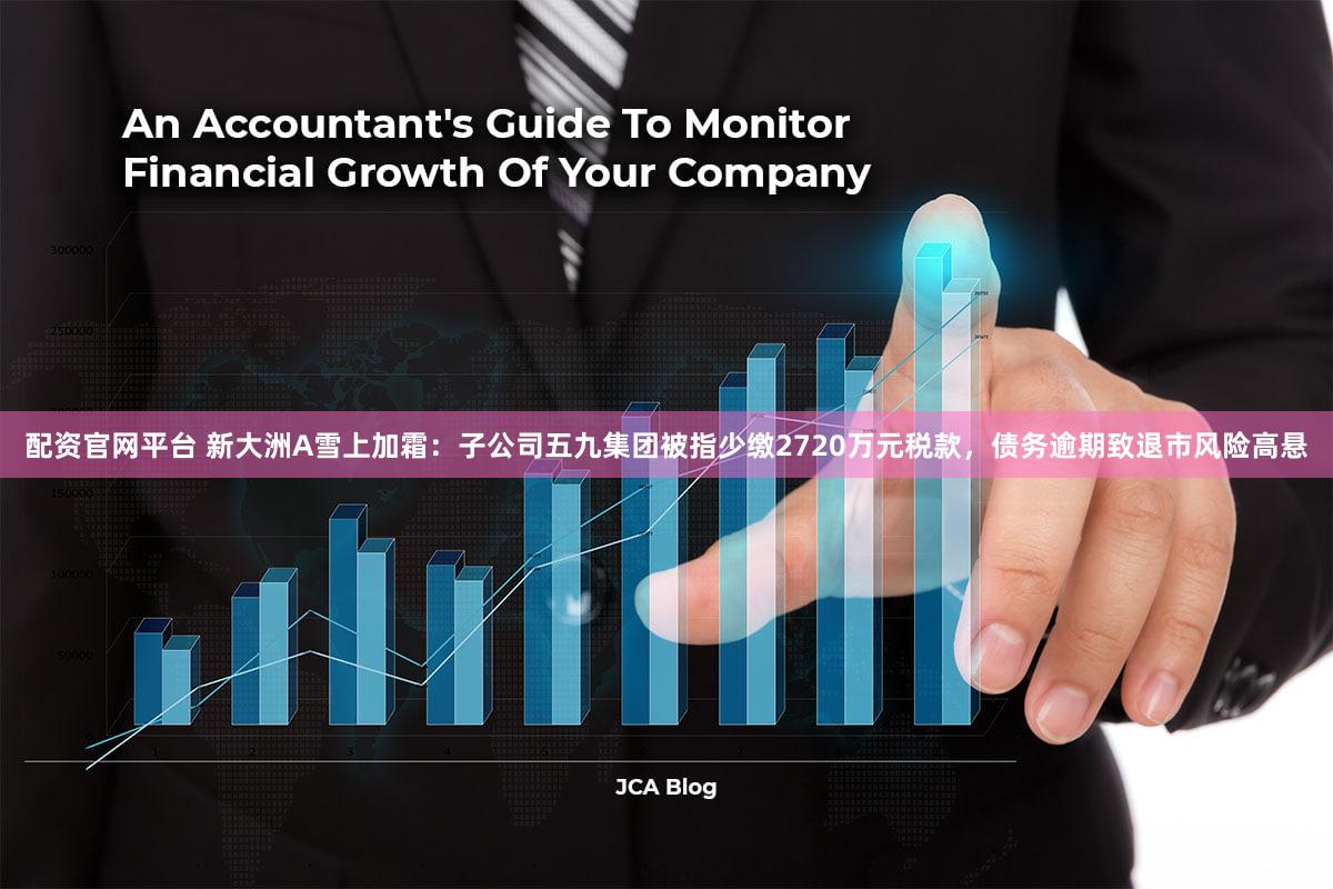 配资官网平台 新大洲A雪上加霜：子公司五九集团被指少缴2720万元税款，债务逾期致退市风险高悬