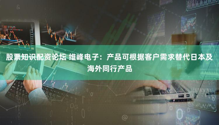 股票知识配资论坛 维峰电子：产品可根据客户需求替代日本及海外同行产品
