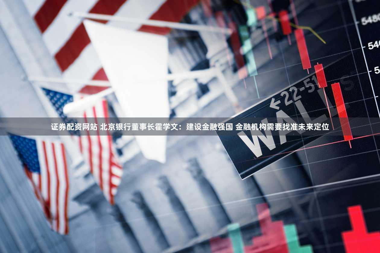 证券配资网站 北京银行董事长霍学文：建设金融强国 金融机构需要找准未来定位