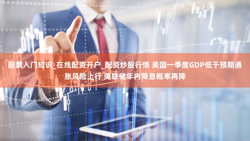 股票入门知识_在线配资开户_配资炒股行情 美国一季度GDP低于预期通胀风险上行 美联储年内降息概率再降