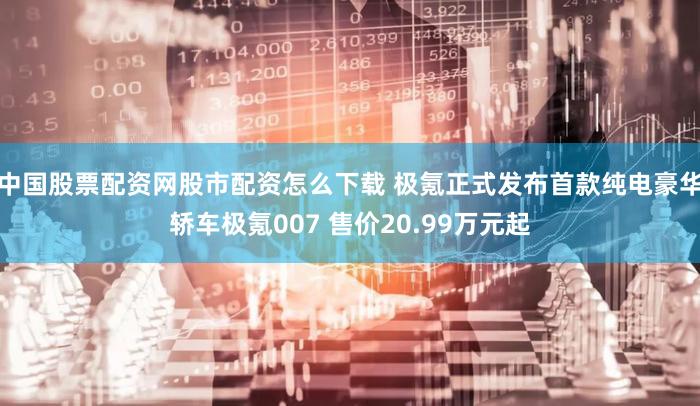 中国股票配资网股市配资怎么下载 极氪正式发布首款纯电豪华轿车极氪007 售价20.99万元起