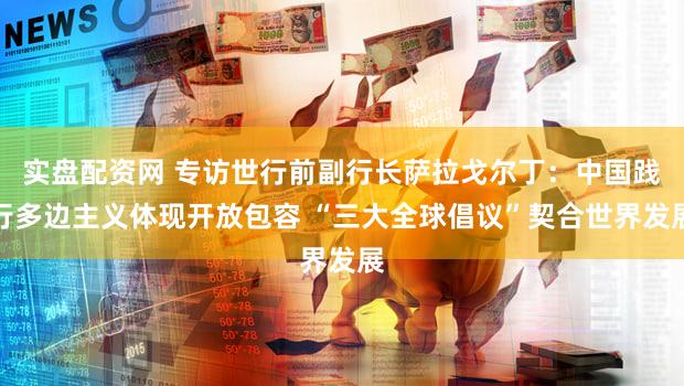 实盘配资网 专访世行前副行长萨拉戈尔丁：中国践行多边主义体现开放包容 “三大全球倡议”契合世界发展