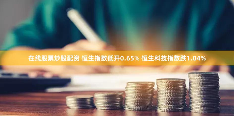 在线股票炒股配资 恒生指数低开0.65% 恒生科技指数跌1.04%