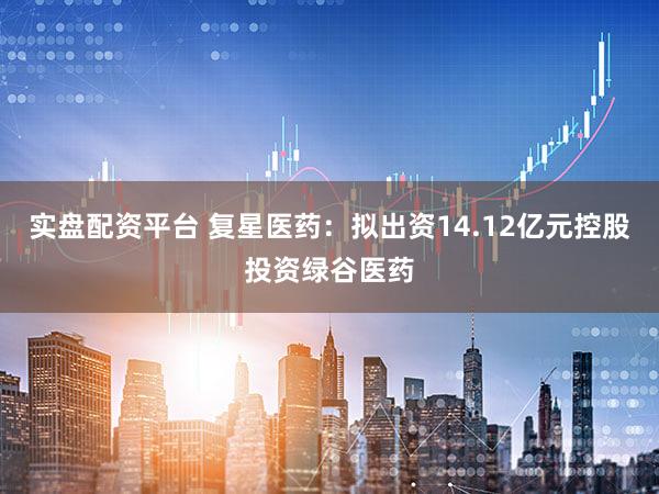 实盘配资平台 复星医药：拟出资14.12亿元控股投资绿谷医药