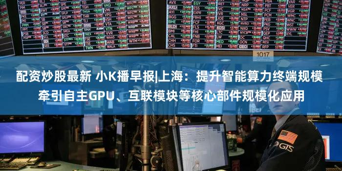 配资炒股最新 小K播早报|上海：提升智能算力终端规模 牵引自主GPU、互联模块等核心部件规模化应用