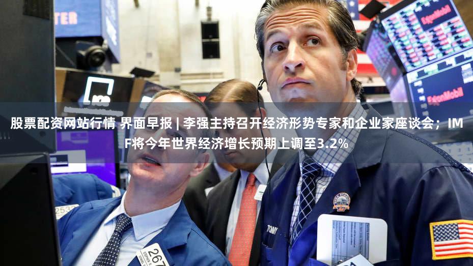 股票配资网站行情 界面早报 | 李强主持召开经济形势专家和企业家座谈会；IMF将今年世界经济增长预期上调至3.2%