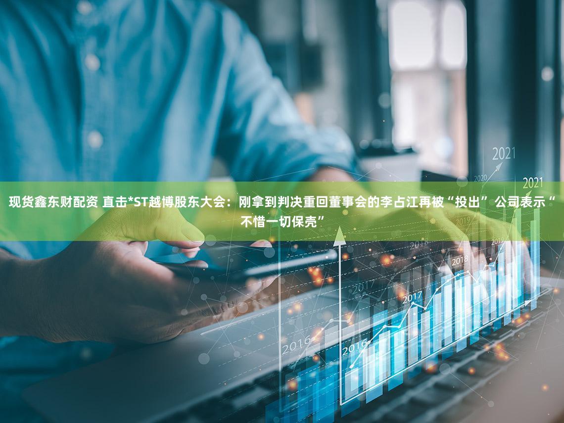 现货鑫东财配资 直击*ST越博股东大会：刚拿到判决重回董事会的李占江再被“投出” 公司表示“不惜一切保壳”