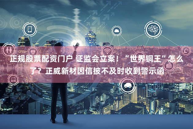 正规股票配资门户 证监会立案！“世界铜王”怎么了？正威新材因信披不及时收到警示函