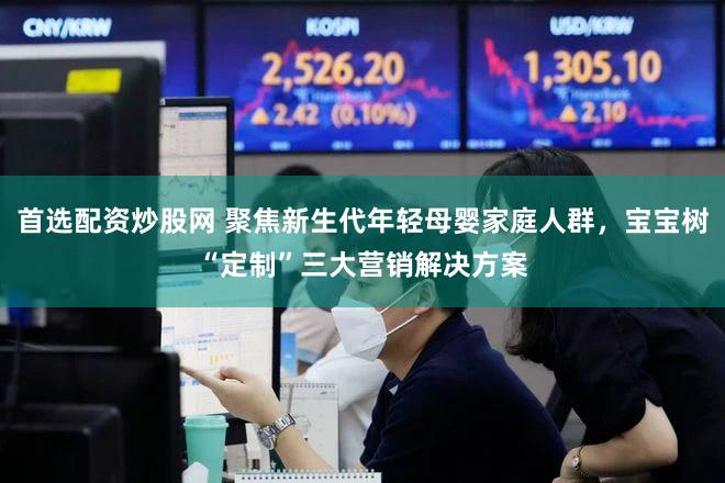 首选配资炒股网 聚焦新生代年轻母婴家庭人群，宝宝树“定制”三大营销解决方案