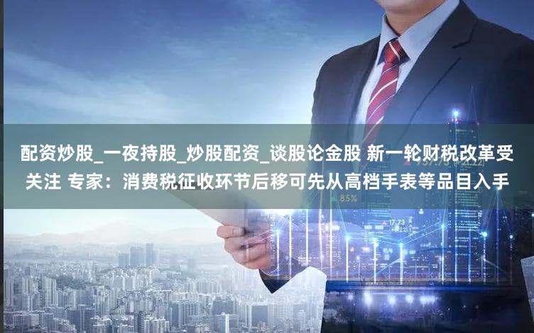 配资炒股_一夜持股_炒股配资_谈股论金股 新一轮财税改革受关注 专家：消费税征收环节后移可先从高档手表等品目入手